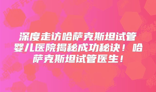 深度走访哈萨克斯坦试管婴儿医院揭秘成功秘诀!哈萨克斯坦试管医生!