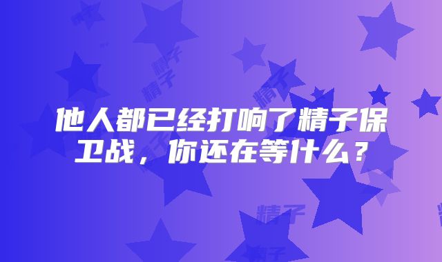 他人都已经打响了精子保卫战,你还在等什么?