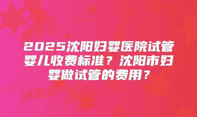 2025沈阳妇婴医院试管婴儿收费标准?沈阳市妇婴做试管的费用?