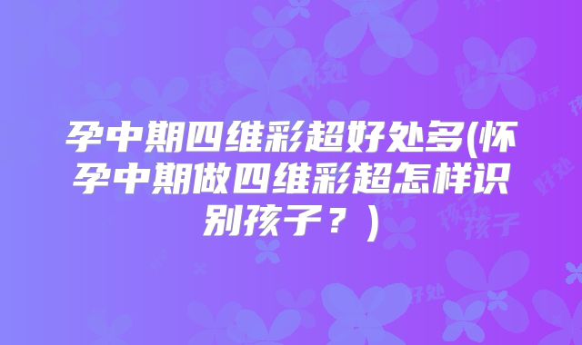 孕中期四维彩超好处多(怀孕中期做四维彩超怎样识别孩子?)
