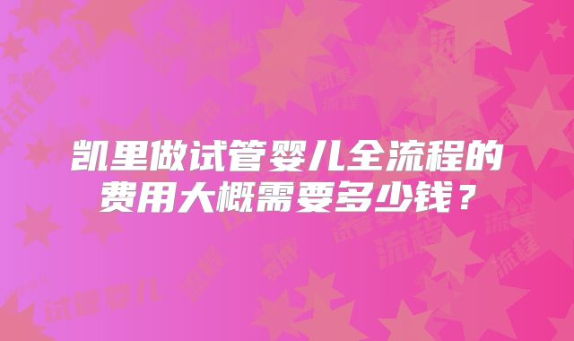 凯里做试管婴儿全流程的费用大概需要多少钱?