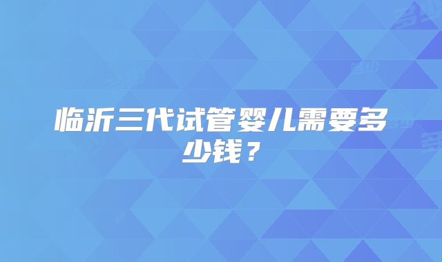 临沂三代试管婴儿需要多少钱？