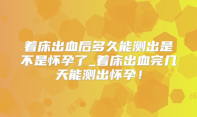 着床出血后多久能测出是不是怀孕了_着床出血完几天能测出怀孕！