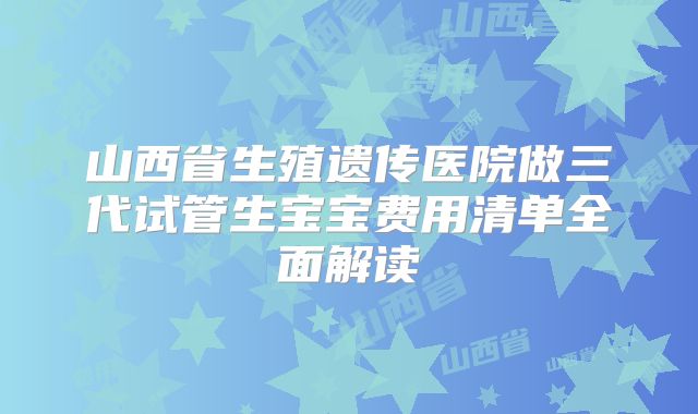 山西省生殖遗传医院做三代试管生宝宝费用清单全面解读