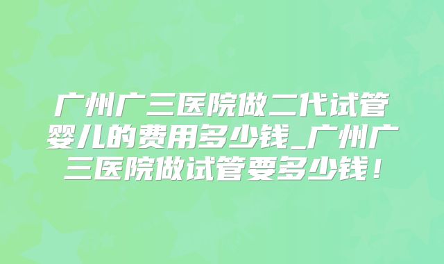 广州广三医院做二代试管婴儿的费用多少钱_广州广三医院做试管要多少钱！