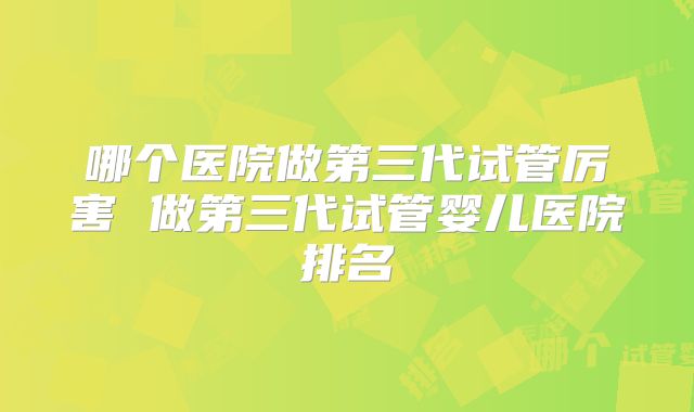 哪个医院做第三代试管厉害 做第三代试管婴儿医院排名