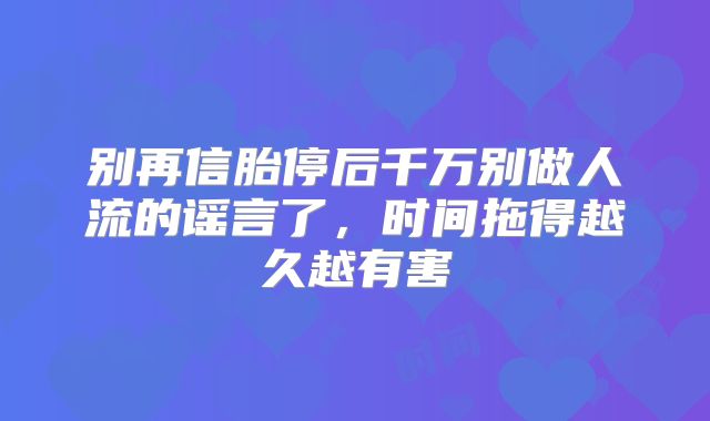 别再信胎停后千万别做人流的谣言了,时间拖得越久越有害