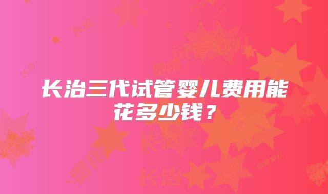 长治三代试管婴儿费用能花多少钱？