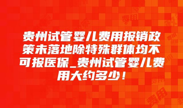 贵州试管婴儿费用报销政策未落地除特殊群体均不可报医保_贵州试管婴儿费用大约多少！