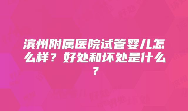 滨州附属医院试管婴儿怎么样？好处和坏处是什么？
