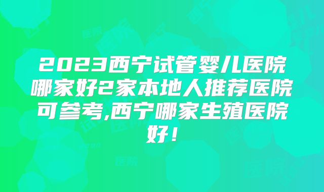 2023西宁试管婴儿医院哪家好2家本地人推荐医院可参考,西宁哪家生殖医院好！