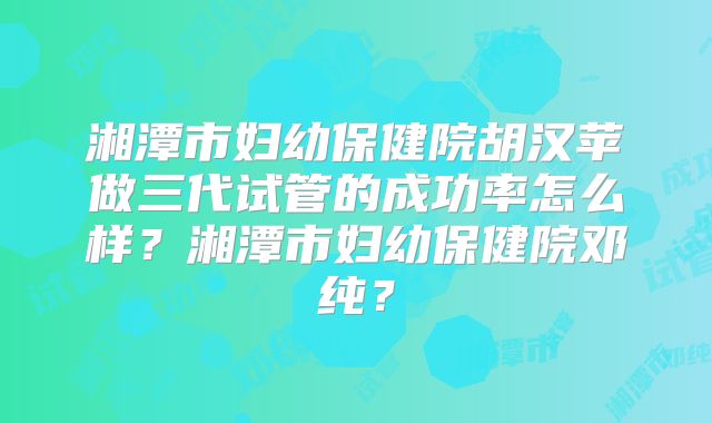 湘潭市妇幼保健院胡汉苹做三代试管的成功率怎么样？湘潭市妇幼保健院邓纯？