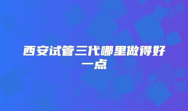 西安试管三代哪里做得好一点