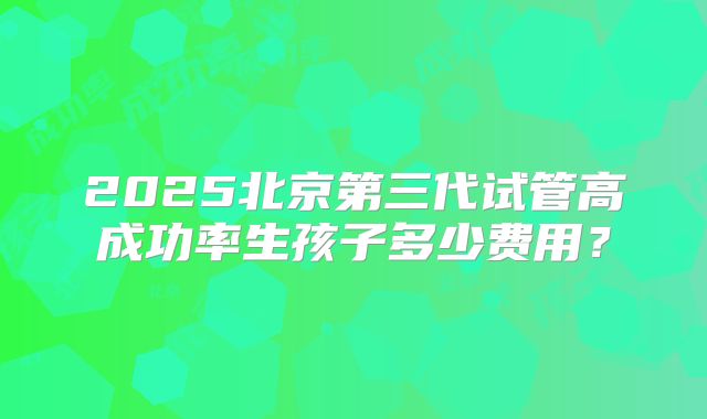 2025北京第三代试管高成功率生孩子多少费用?
