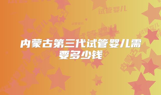内蒙古第三代试管婴儿需要多少钱