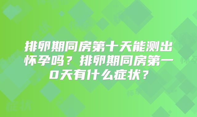 排卵期同房第十天能测出怀孕吗?排卵期同房第一0天有什么症状?