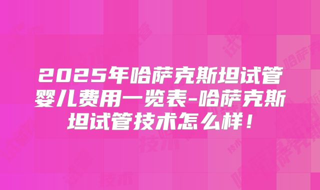 2025年哈萨克斯坦试管婴儿费用一览表-哈萨克斯坦试管技术怎么样！
