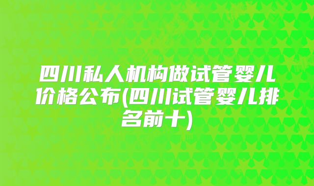 四川私人机构做试管婴儿价格公布(四川试管婴儿排名前十)