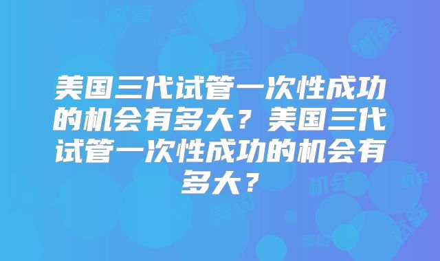 美国三代试管一次性成功的机会有多大?美国三代试管一次性成功的机会有多大?