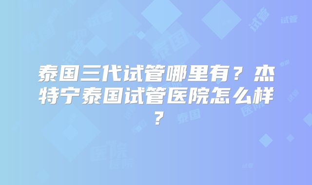 泰国三代试管哪里有？杰特宁泰国试管医院怎么样？