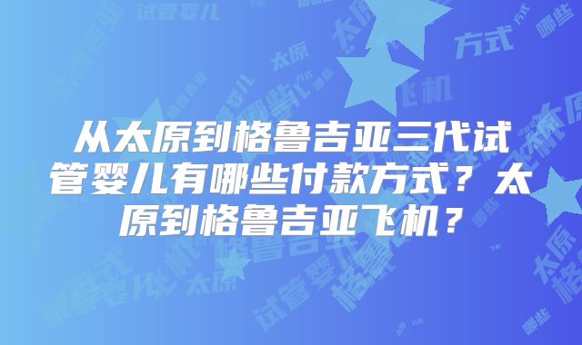 从太原到格鲁吉亚三代试管婴儿有哪些付款方式？太原到格鲁吉亚飞机？