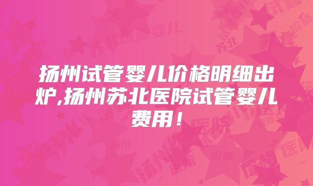 扬州试管婴儿价格明细出炉,扬州苏北医院试管婴儿费用!