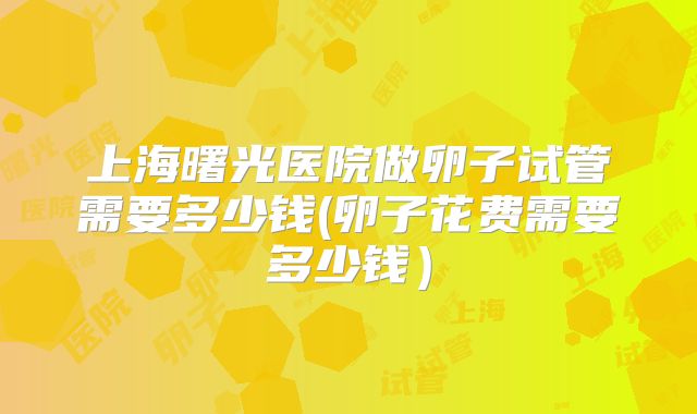 上海曙光医院做卵子试管需要多少钱(卵子花费需要多少钱)