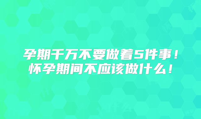 孕期千万不要做着5件事!怀孕期间不应该做什么!