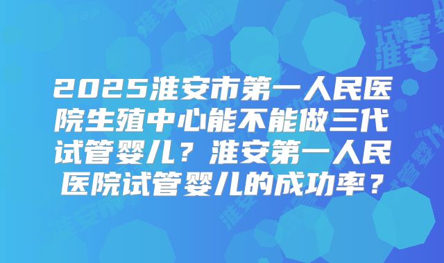 2025淮安市第一人民医院生殖中心能不能做三代试管婴儿？淮安第一人民医院试管婴儿的成功率？