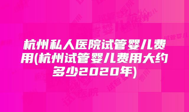 杭州私人医院试管婴儿费用(杭州试管婴儿费用大约多少2020年)