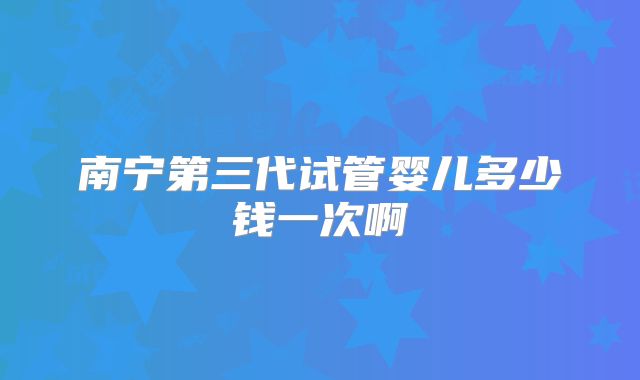 南宁第三代试管婴儿多少钱一次啊