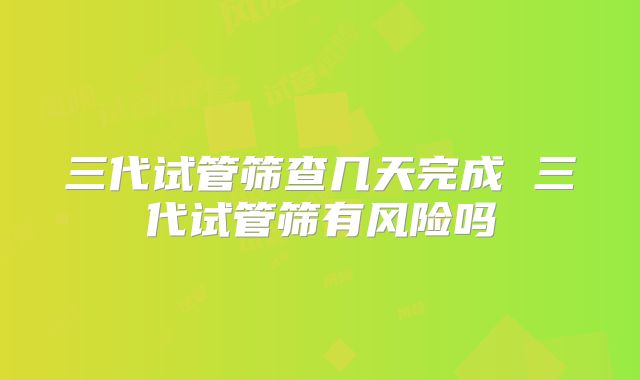 三代试管筛查几天完成 三代试管筛有风险吗