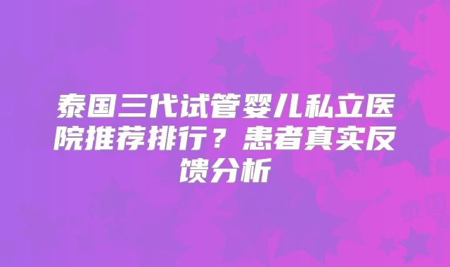 泰国三代试管婴儿私立医院推荐排行?患者真实反馈分析