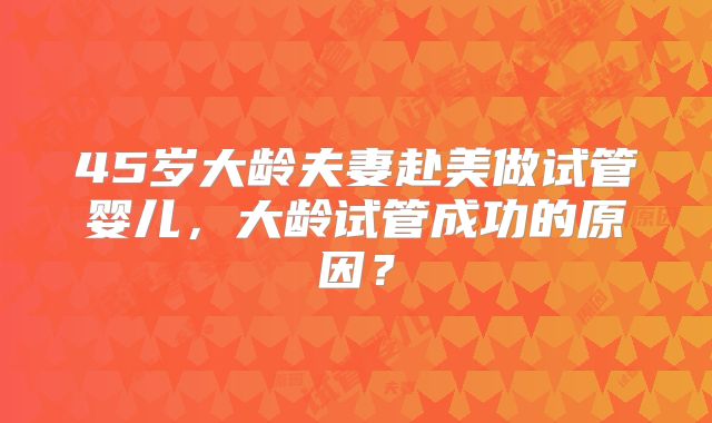 45岁大龄夫妻赴美做试管婴儿,大龄试管成功的原因?