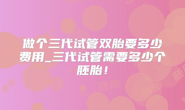 做个三代试管双胎要多少费用_三代试管需要多少个胚胎!