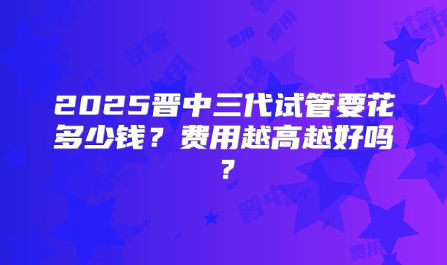 2025晋中三代试管要花多少钱？费用越高越好吗？