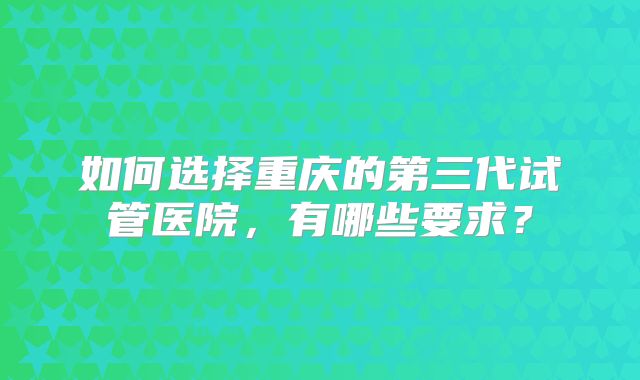 如何选择重庆的第三代试管医院,有哪些要求?