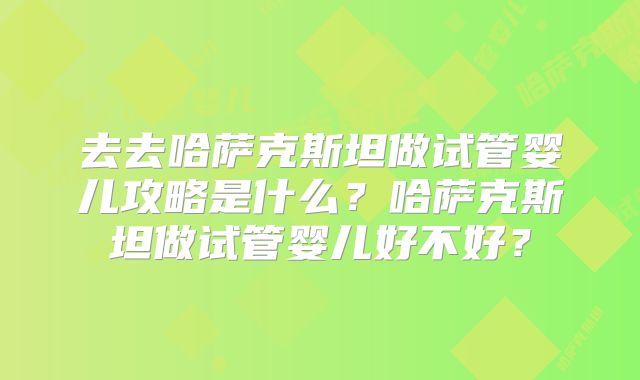 去去哈萨克斯坦做试管婴儿攻略是什么？哈萨克斯坦做试管婴儿好不好？