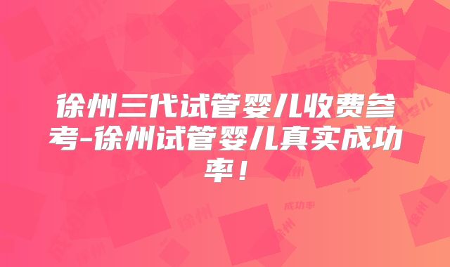 徐州三代试管婴儿收费参考-徐州试管婴儿真实成功率!