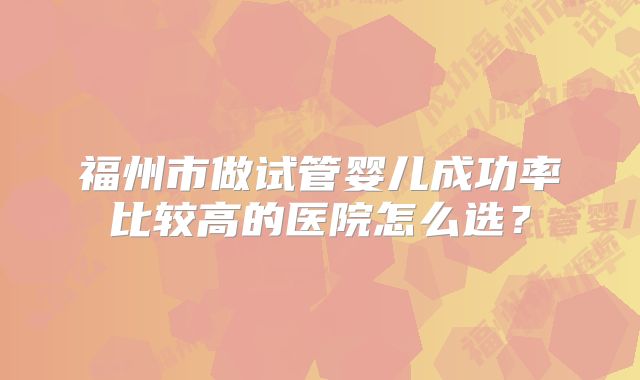 福州市做试管婴儿成功率比较高的医院怎么选?