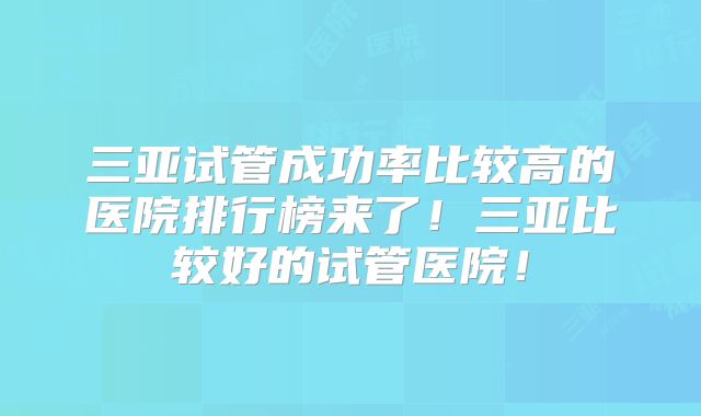 三亚试管成功率比较高的医院排行榜来了!三亚比较好的试管医院!