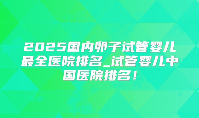 2025国内卵子试管婴儿最全医院排名_试管婴儿中国医院排名!