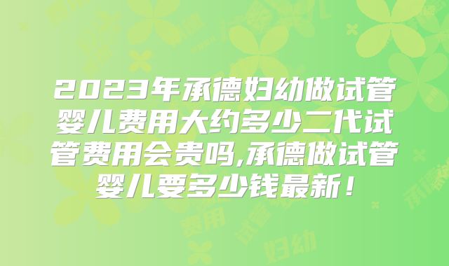 2023年承德妇幼做试管婴儿费用大约多少二代试管费用会贵吗,承德做试管婴儿要多少钱最新!