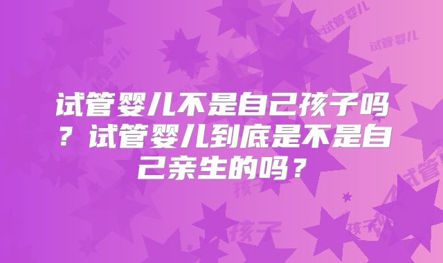试管婴儿不是自己孩子吗？试管婴儿到底是不是自己亲生的吗？