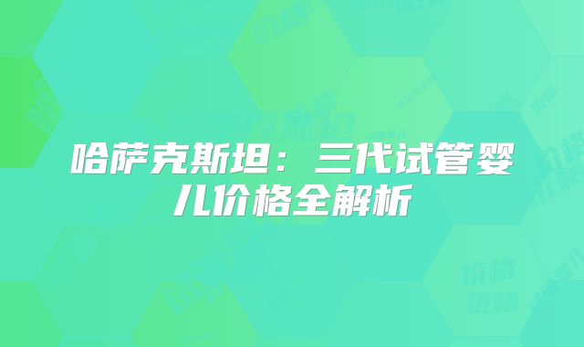 哈萨克斯坦：三代试管婴儿价格全解析