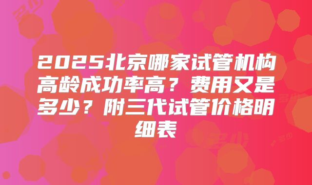 2025北京哪家试管机构高龄成功率高？费用又是多少？附三代试管价格明细表