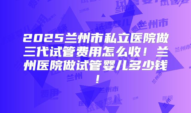 2025兰州市私立医院做三代试管费用怎么收！兰州医院做试管婴儿多少钱！