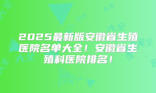 2025最新版安徽省生殖医院名单大全！安徽省生殖科医院排名！