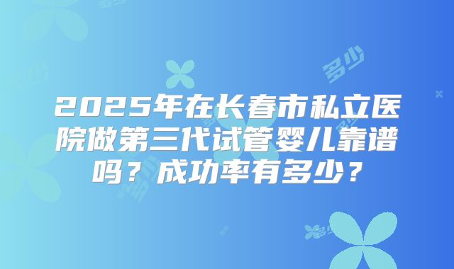 2025年在长春市私立医院做第三代试管婴儿靠谱吗？成功率有多少？