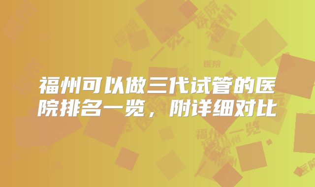福州可以做三代试管的医院排名一览,附详细对比